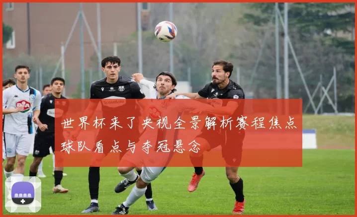 世界杯来了央视全景解析赛程焦点球队看点与夺冠悬念