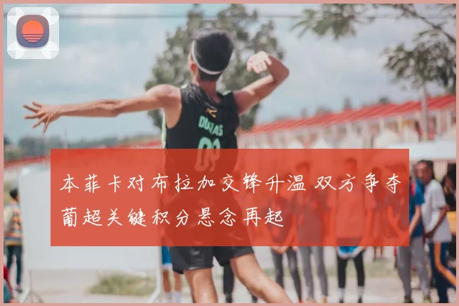 本菲卡对布拉加交锋升温 双方争夺葡超关键积分悬念再起