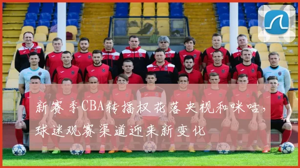 新赛季CBA转播权花落央视和咪咕，球迷观赛渠道迎来新变化