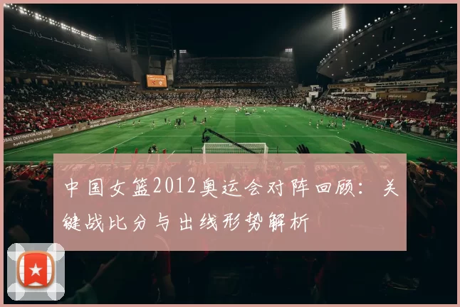 中国女篮2012奥运会对阵回顾：关键战比分与出线形势解析