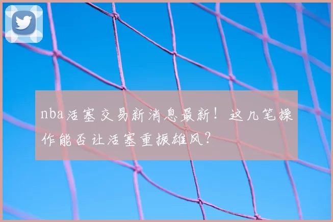 nba活塞交易新消息最新！这几笔操作能否让活塞重振雄风？