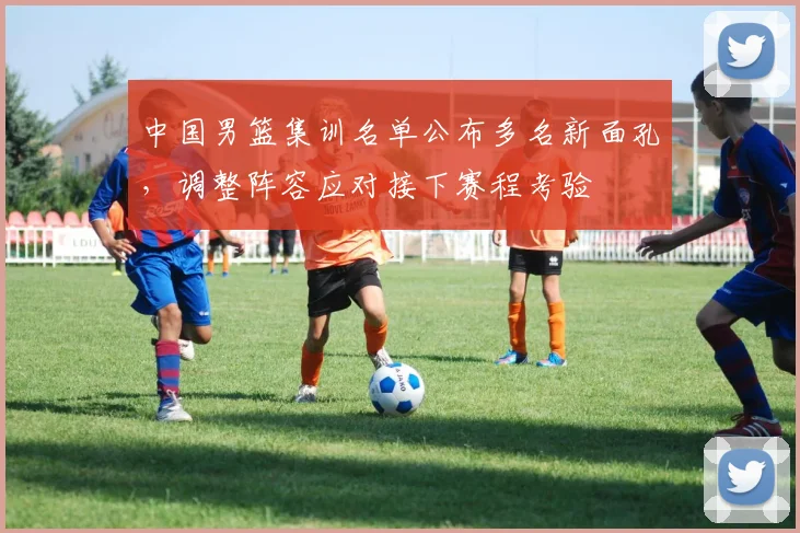 中国男篮集训名单公布多名新面孔，调整阵容应对接下赛程考验