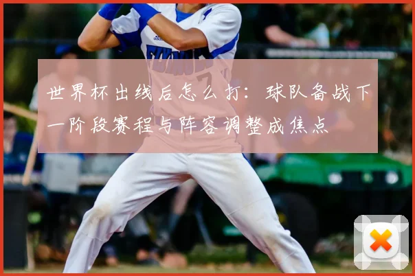 世界杯出线后怎么打：球队备战下一阶段赛程与阵容调整成焦点