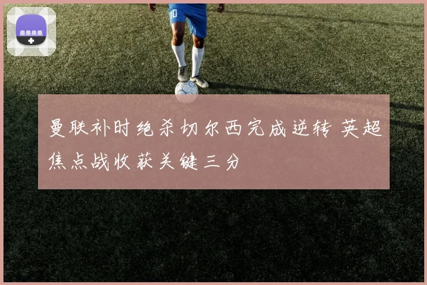 曼联补时绝杀切尔西完成逆转 英超焦点战收获关键三分