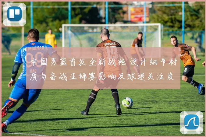 中国男篮首发全新战袍 设计细节材质与备战亚锦赛影响及球迷关注度预测