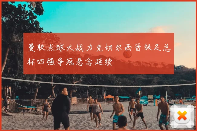 曼联点球大战力克切尔西晋级足总杯四强争冠悬念延续
