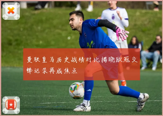 曼联皇马历史战绩对比揭晓欧冠交锋记录再成焦点