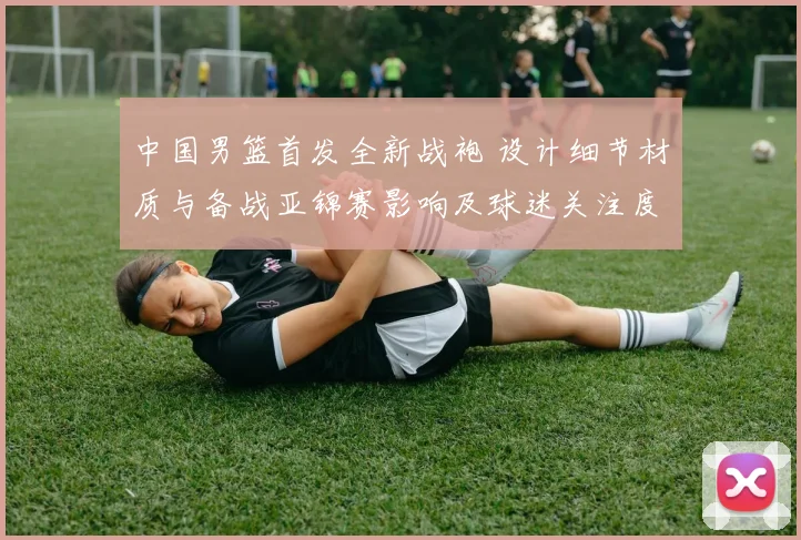 中国男篮首发全新战袍 设计细节材质与备战亚锦赛影响及球迷关注度预测