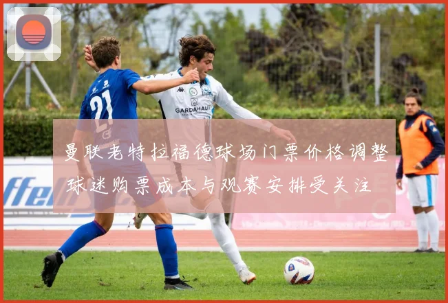 曼联老特拉福德球场门票价格调整 球迷购票成本与观赛安排受关注