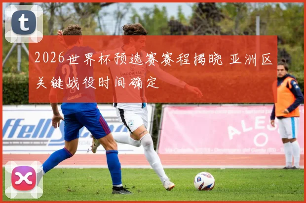 2026世界杯预选赛赛程揭晓 亚洲区关键战役时间确定