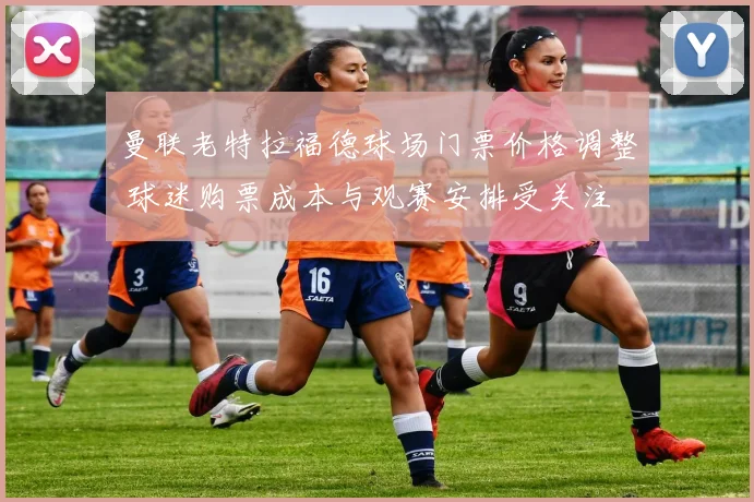 曼联老特拉福德球场门票价格调整 球迷购票成本与观赛安排受关注